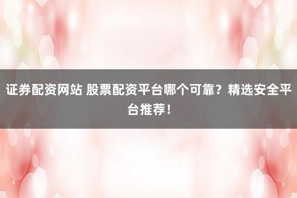 证券配资网站 股票配资平台哪个可靠？精选安全平台推荐！