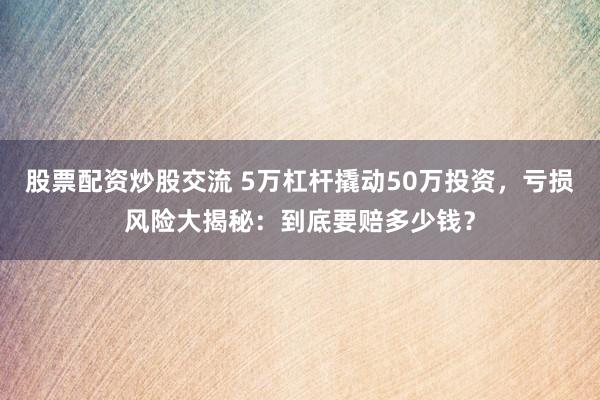 股票配资炒股交流 5万杠杆撬动50万投资，亏损风险大揭秘：到底要赔多少钱？