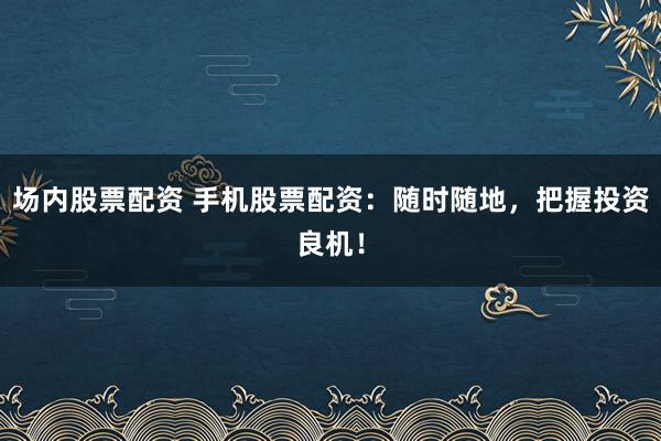 场内股票配资 手机股票配资：随时随地，把握投资良机！