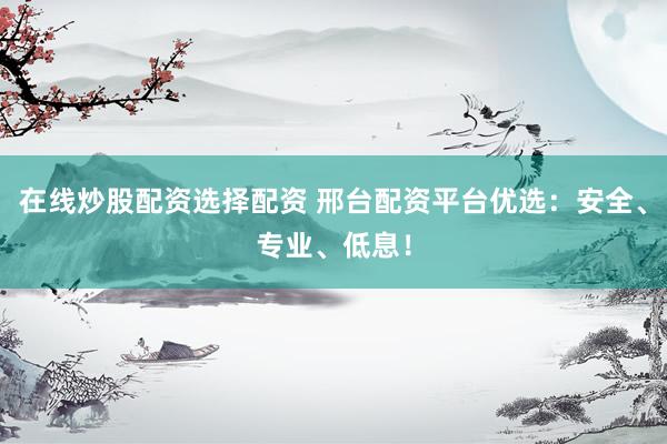 在线炒股配资选择配资 邢台配资平台优选：安全、专业、低息！
