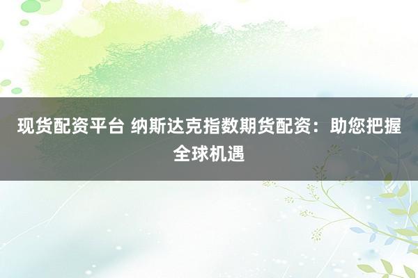 现货配资平台 纳斯达克指数期货配资：助您把握全球机遇