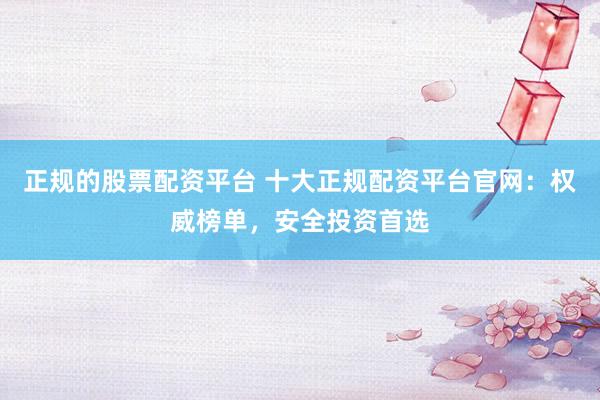正规的股票配资平台 十大正规配资平台官网：权威榜单，安全投资首选