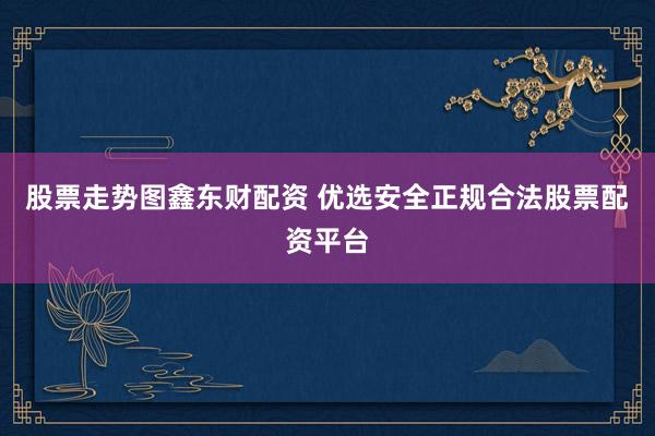 股票走势图鑫东财配资 优选安全正规合法股票配资平台