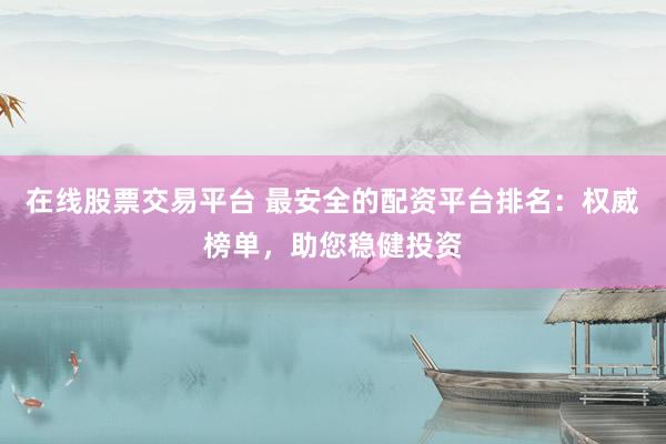 在线股票交易平台 最安全的配资平台排名:权威榜单,助您稳健投资