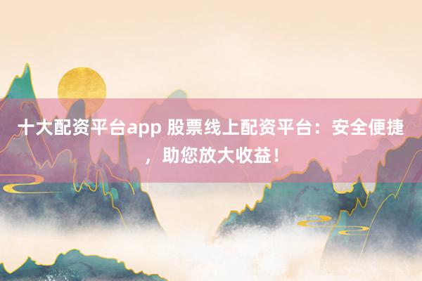 十大配资平台app 股票线上配资平台：安全便捷，助您放大收益！